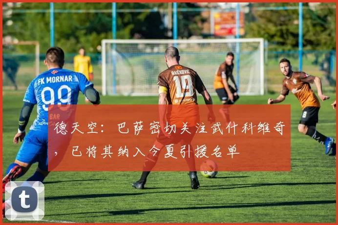 德天空：巴萨密切关注武什科维奇，已将其纳入今夏引援名单