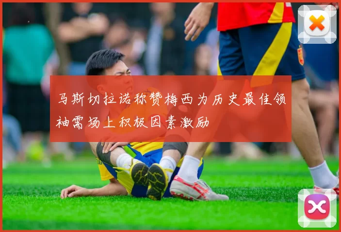 马斯切拉诺称赞梅西为历史最佳领袖需场上积极因素激励