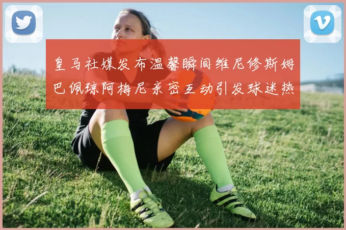 皇马社媒发布温馨瞬间维尼修斯姆巴佩琼阿梅尼亲密互动引发球迷热议