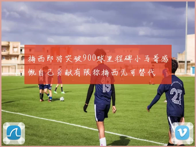 梅西即将突破900球里程碑小马哥感慨自己贡献有限称梅西无可替代
