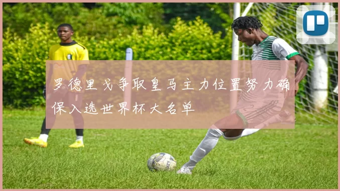 罗德里戈争取皇马主力位置努力确保入选世界杯大名单