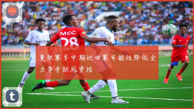 曼联赛季中期巡回赛可能性降低全力争夺欧冠资格