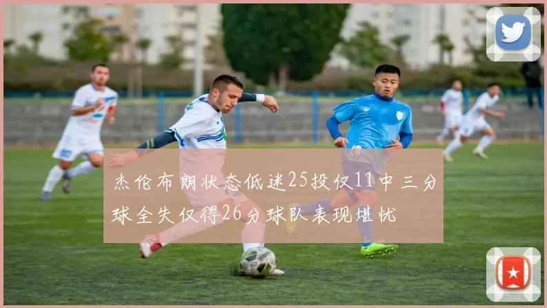 杰伦布朗状态低迷25投仅11中三分球全失仅得26分球队表现堪忧