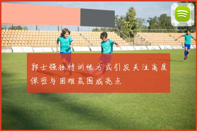 郭士强独特训练方式引发关注高度保密与困难氛围成亮点