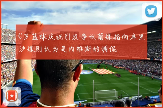 C罗篮球庆祝引发争议葡媒指向库里沙媒则认为是内维斯的调侃