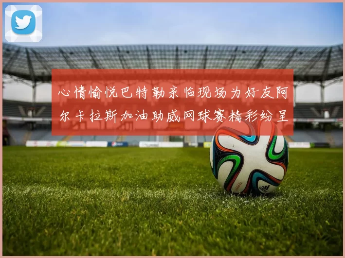 心情愉悦巴特勒亲临现场为好友阿尔卡拉斯加油助威网球赛精彩纷呈