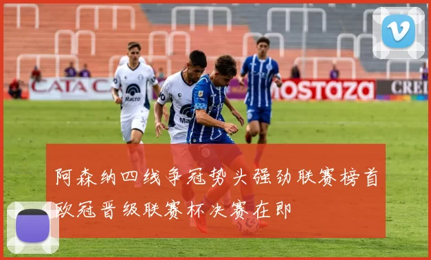 阿森纳四线争冠势头强劲联赛榜首欧冠晋级联赛杯决赛在即