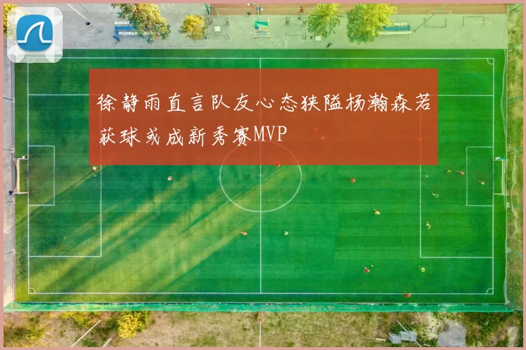 徐静雨直言队友心态狭隘杨瀚森若获球或成新秀赛MVP