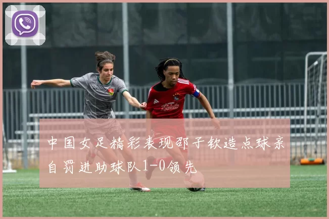 中国女足精彩表现邵子钦造点球亲自罚进助球队1-0领先
