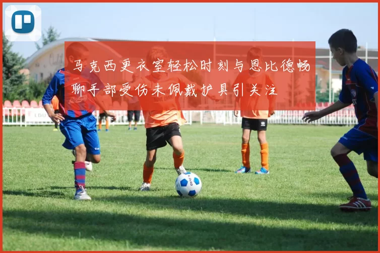 马克西更衣室轻松时刻与恩比德畅聊手部受伤未佩戴护具引关注